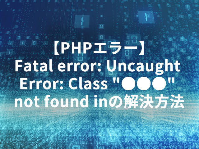 【PHPエラー】Fatal error: Uncaught Error: Class “●●●” not found inの解決方法